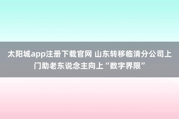 太阳城app注册下载官网 山东转移临清分公司上门助老东说念主向上“数字界限”