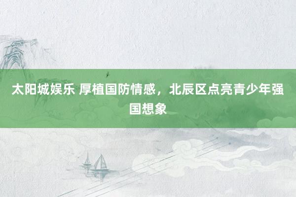 太阳城娱乐 厚植国防情感，北辰区点亮青少年强国想象