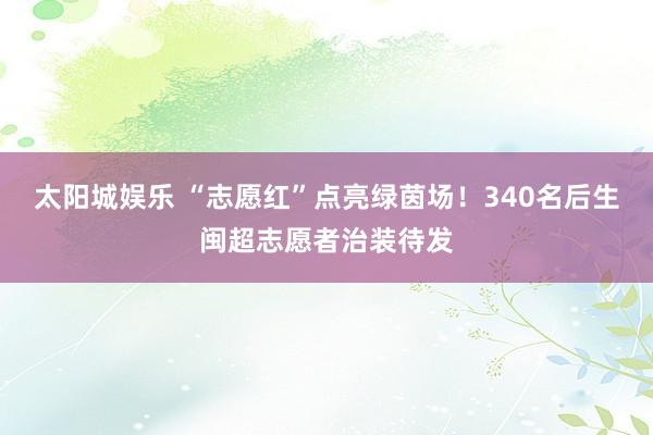 太阳城娱乐 “志愿红”点亮绿茵场！340名后生闽超志愿者治装待发