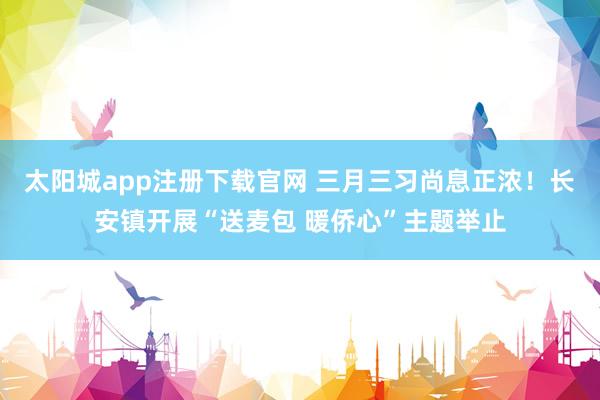 太阳城app注册下载官网 三月三习尚息正浓！长安镇开展“送麦包 暖侨心”主题举止