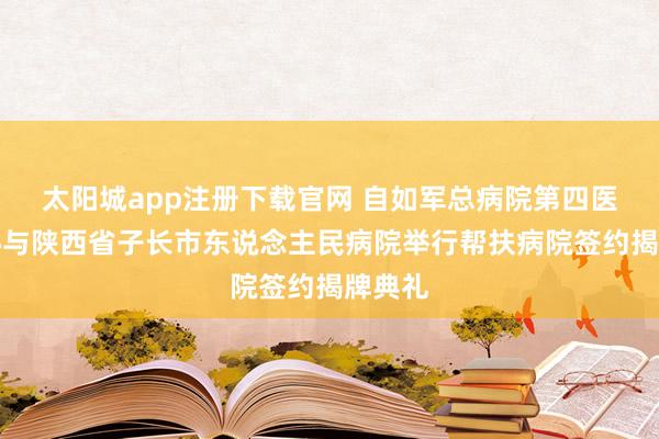 太阳城app注册下载官网 自如军总病院第四医学中心与陕西省子长市东说念主民病院举行帮扶病院签约揭牌典礼