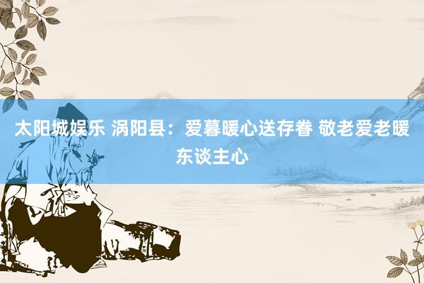 太阳城娱乐 涡阳县：爱暮暖心送存眷 敬老爱老暖东谈主心