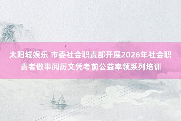 太阳城娱乐 市委社会职责部开展2026年社会职责者做事阅历文凭考前公益率领系列培训