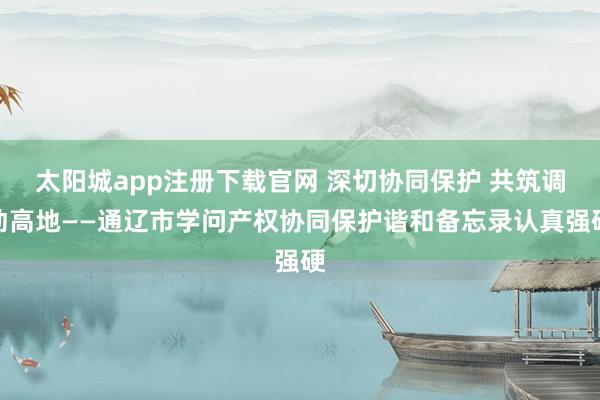 太阳城app注册下载官网 深切协同保护 共筑调动高地——通辽市学问产权协同保护谐和备忘录认真强硬