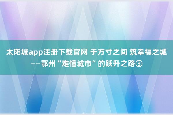 太阳城app注册下载官网 于方寸之间 筑幸福之城——鄂州“难懂城市”的跃升之路③