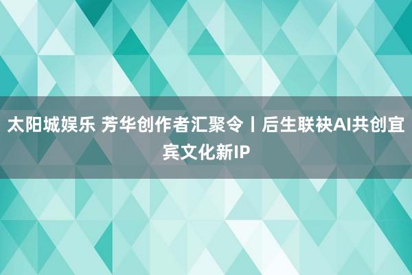 太阳城娱乐 芳华创作者汇聚令丨后生联袂AI共创宜宾文化新IP