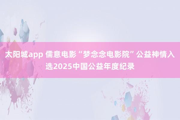 太阳城app 儒意电影“梦念念电影院”公益神情入选2025中国公益年度纪录