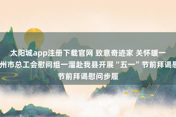 太阳城app注册下载官网 致意奇迹家 关怀暖一线——赣州市总工会慰问组一溜赴我县开展“五一”节前拜谒慰问步履