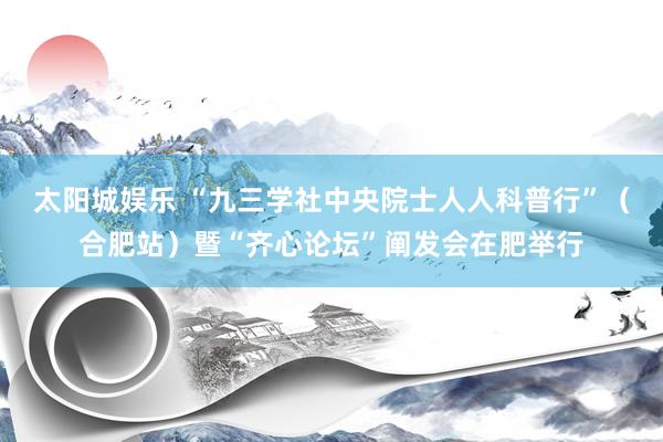 太阳城娱乐 “九三学社中央院士人人科普行”（合肥站）暨“齐心论坛”阐发会在肥举行