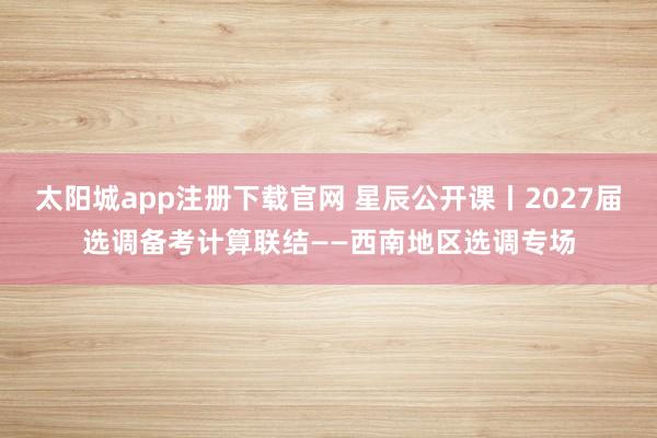 太阳城app注册下载官网 星辰公开课丨2027届选调备考计算联结——西南地区选调专场