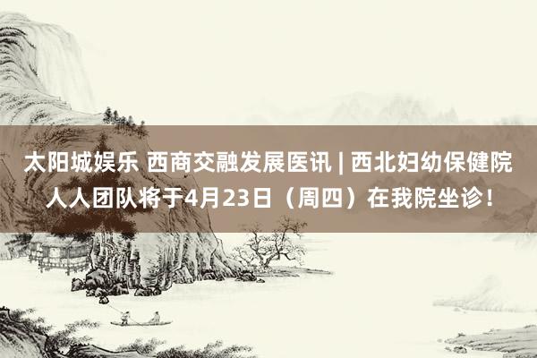 太阳城娱乐 西商交融发展医讯 | 西北妇幼保健院人人团队将于4月23日（周四）在我院坐诊！