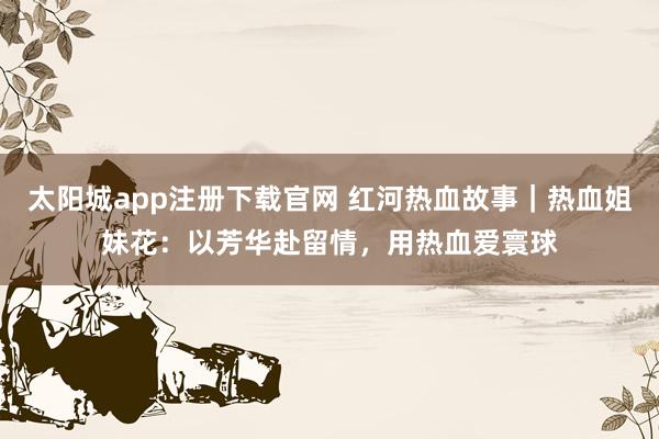 太阳城app注册下载官网 红河热血故事｜热血姐妹花：以芳华赴留情，用热血爱寰球