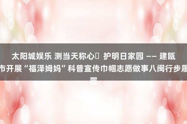 太阳城娱乐 测当天称心・护明日家园 —— 建瓯市开展“福泽姆妈”科普宣传巾帼志愿做事八闽行步履