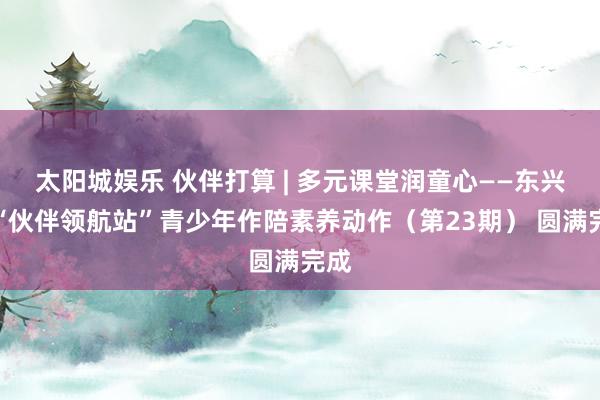 太阳城娱乐 伙伴打算 | 多元课堂润童心——东兴市“伙伴领航站”青少年作陪素养动作（第23期） 圆满完成
