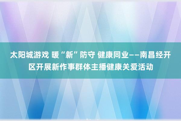太阳城游戏 暖“新”防守 健康同业——南昌经开区开展新作事群体主播健康关爱活动