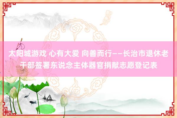 太阳城游戏 心有大爱 向善而行——长治市退休老干部签署东说念主体器官捐献志愿登记表