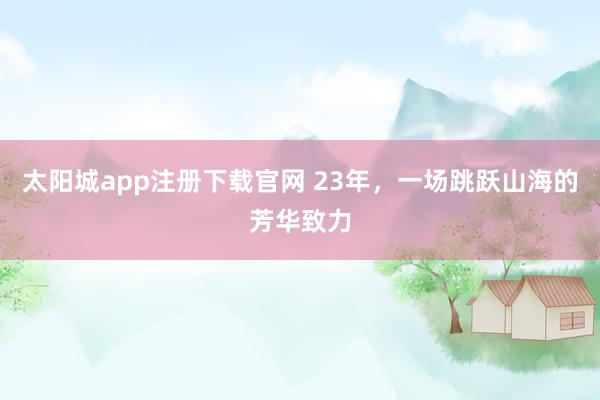 太阳城app注册下载官网 23年，一场跳跃山海的芳华致力
