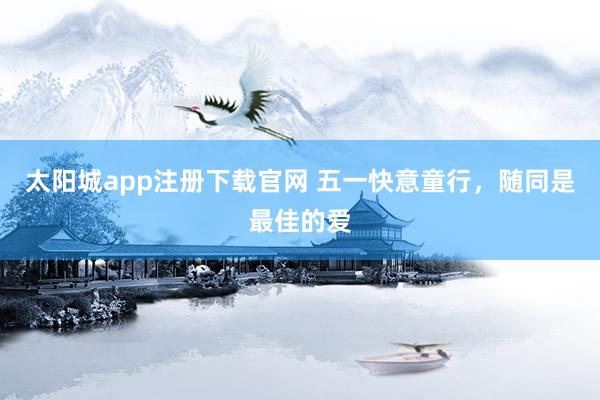 太阳城app注册下载官网 五一快意童行，随同是最佳的爱