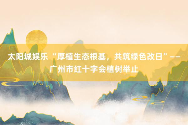太阳城娱乐 “厚植生态根基，共筑绿色改日”——广州市红十字会植树举止