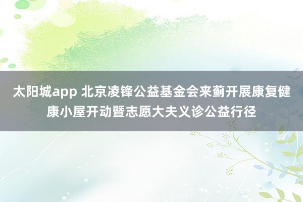 太阳城app 北京凌锋公益基金会来蓟开展康复健康小屋开动暨志愿大夫义诊公益行径