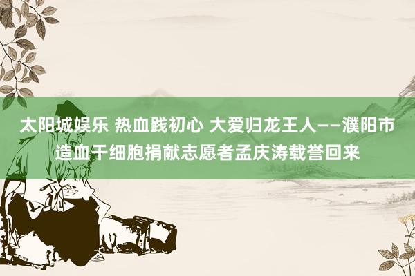 太阳城娱乐 热血践初心 大爱归龙王人——濮阳市造血干细胞捐献志愿者孟庆涛载誉回来