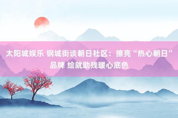 太阳城娱乐 钢城街谈朝日社区：擦亮“热心朝日”品牌 绘就助残暖心底色