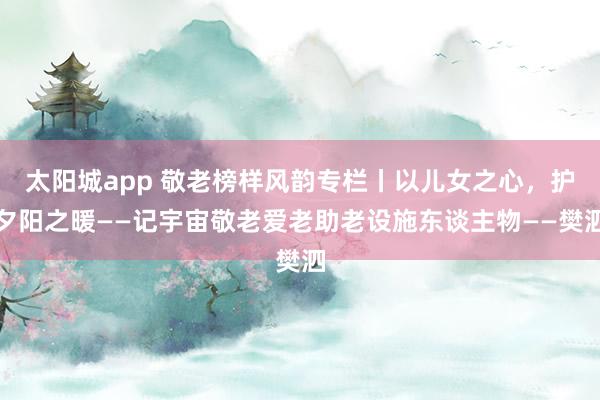 太阳城app 敬老榜样风韵专栏丨以儿女之心，护夕阳之暖——记宇宙敬老爱老助老设施东谈主物——樊泗