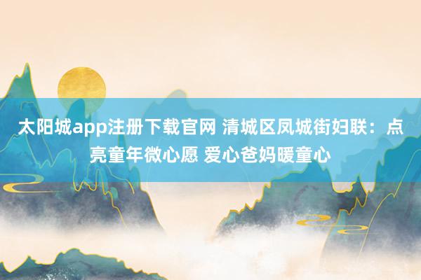 太阳城app注册下载官网 清城区凤城街妇联：点亮童年微心愿 爱心爸妈暖童心