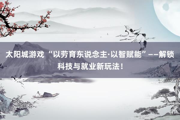 太阳城游戏 “以劳育东说念主·以智赋能”——解锁科技与就业新玩法！