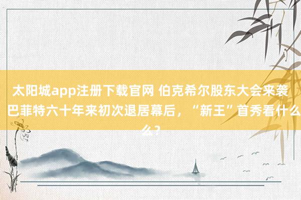 太阳城app注册下载官网 伯克希尔股东大会来袭！巴菲特六十年来初次退居幕后，“新王”首秀看什么？