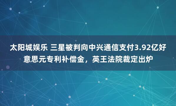 太阳城娱乐 三星被判向中兴通信支付3.92亿好意思元专利补偿金，英王法院裁定出炉