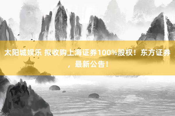 太阳城娱乐 拟收购上海证券100%股权！东方证券，最新公告！