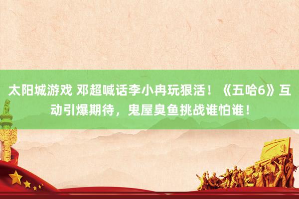 太阳城游戏 邓超喊话李小冉玩狠活！《五哈6》互动引爆期待，鬼屋臭鱼挑战谁怕谁！