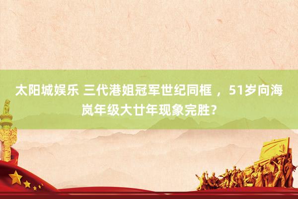 太阳城娱乐 三代港姐冠军世纪同框 ，51岁向海岚年级大廿年现象完胜？
