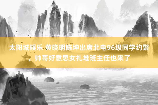 太阳城娱乐 黄晓明陈坤出席北电96级同学约聚，帅哥好意思女扎堆班主任也来了
