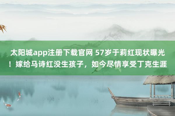 太阳城app注册下载官网 57岁于莉红现状曝光！嫁给马诗红没生孩子，如今尽情享受丁克生涯