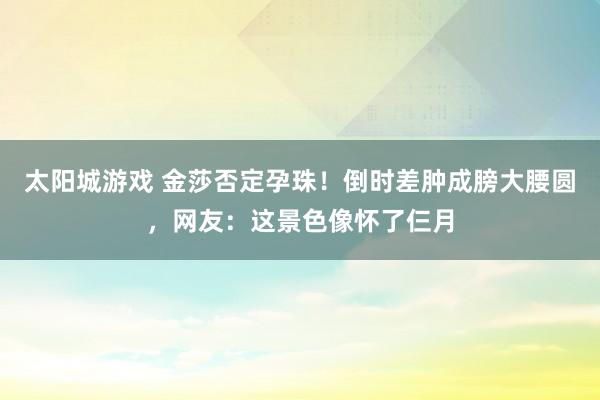 太阳城游戏 金莎否定孕珠！倒时差肿成膀大腰圆，网友：这景色像怀了仨月