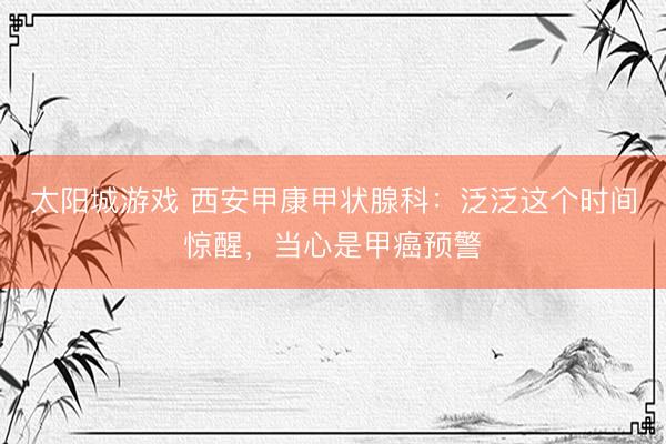太阳城游戏 西安甲康甲状腺科：泛泛这个时间惊醒，当心是甲癌预警