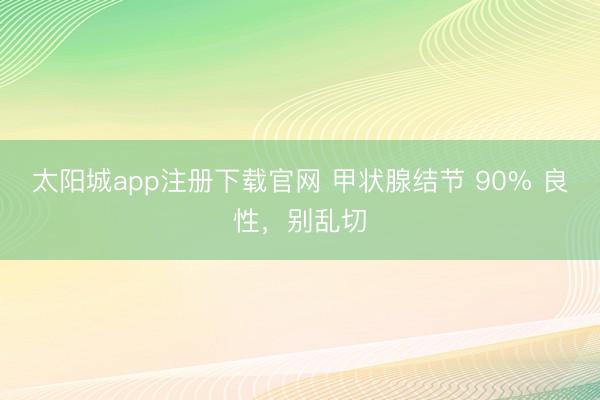 太阳城app注册下载官网 甲状腺结节 90% 良性，别乱切