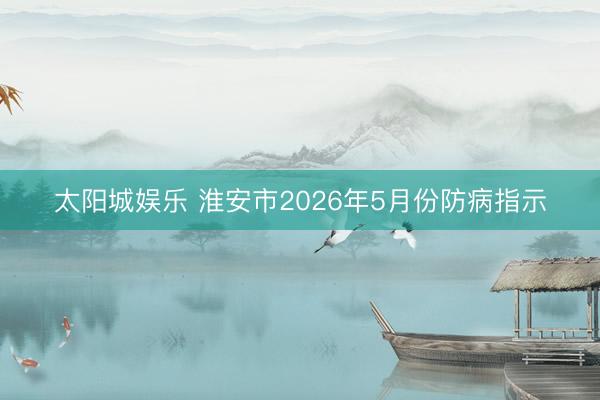 太阳城娱乐 淮安市2026年5月份防病指示