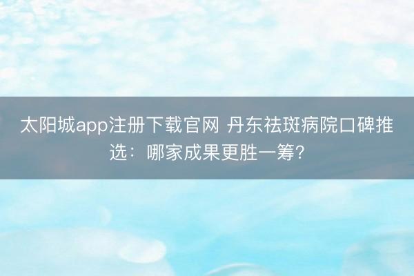 太阳城app注册下载官网 丹东祛斑病院口碑推选：哪家成果更胜一筹？