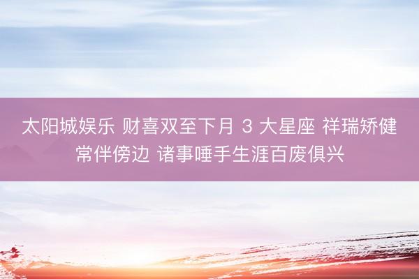 太阳城娱乐 财喜双至下月 3 大星座 祥瑞矫健常伴傍边 诸事唾手生涯百废俱兴