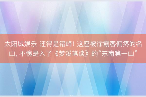 太阳城娱乐 还得是错峰! 这座被徐霞客偏疼的名山， 不愧是入了《梦溪笔谈》的“东南第一山”