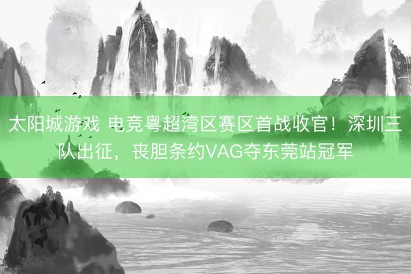 太阳城游戏 电竞粤超湾区赛区首战收官！深圳三队出征，丧胆条约VAG夺东莞站冠军