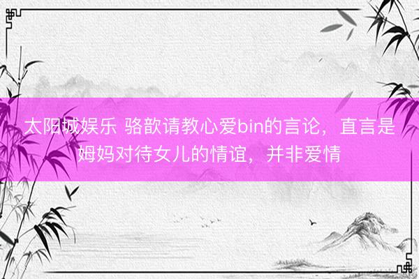 太阳城娱乐 骆歆请教心爱bin的言论，直言是姆妈对待女儿的情谊，并非爱情