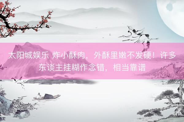 太阳城娱乐 炸小酥肉，外酥里嫩不发硬！许多东谈主挂糊作念错，相当靠谱