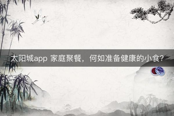 太阳城app 家庭聚餐，何如准备健康的小食？