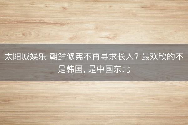 太阳城娱乐 朝鲜修宪不再寻求长入? 最欢欣的不是韩国, 是中国东北