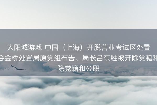 太阳城游戏 中国（上海）开脱营业考试区处置委员会金桥处置局原党组布告、局长吕东胜被开除党籍和公职
