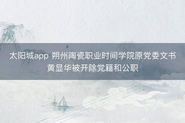 太阳城app 朔州陶瓷职业时间学院原党委文书黄显华被开除党籍和公职